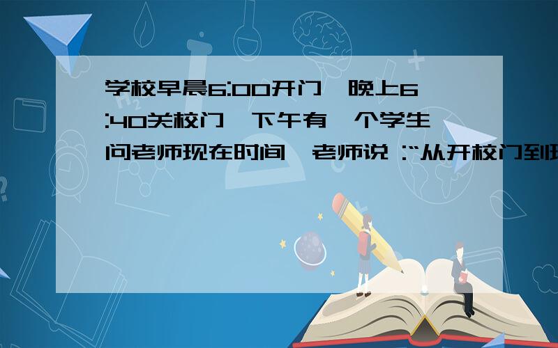 学校早晨6:00开门,晚上6:40关校门,下午有一个学生问老师现在时间,老师说 :“从开校门到现在时间的1/3,加上现在