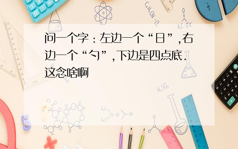 问一个字：左边一个“日”,右边一个“勺”,下边是四点底.这念啥啊