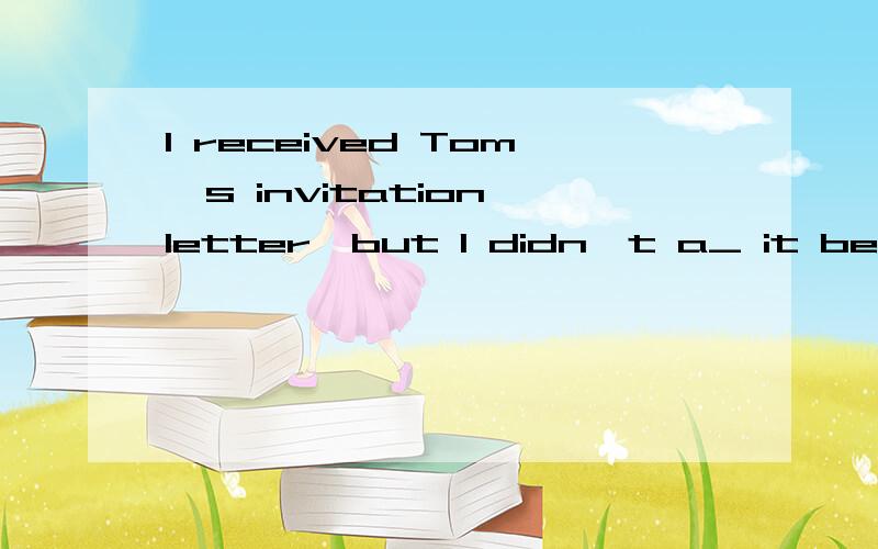 I received Tom's invitation letter,but I didn't a_ it becaus