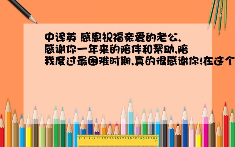 中译英 感恩祝福亲爱的老公,感谢你一年来的陪伴和帮助,陪我度过最困难时期,真的很感谢你!在这个本身就值得感谢的日子里,想