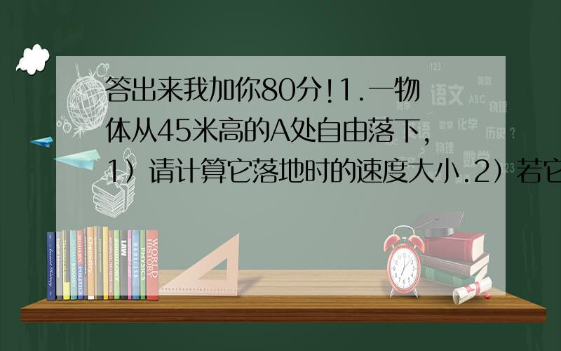 答出来我加你80分!1.一物体从45米高的A处自由落下,1）请计算它落地时的速度大小.2）若它经过B点时的速率是落地时速