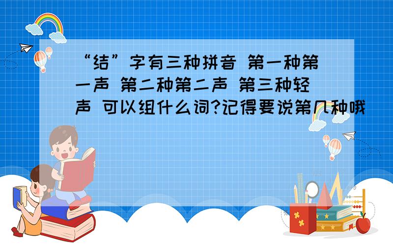 “结”字有三种拼音 第一种第一声 第二种第二声 第三种轻声 可以组什么词?记得要说第几种哦