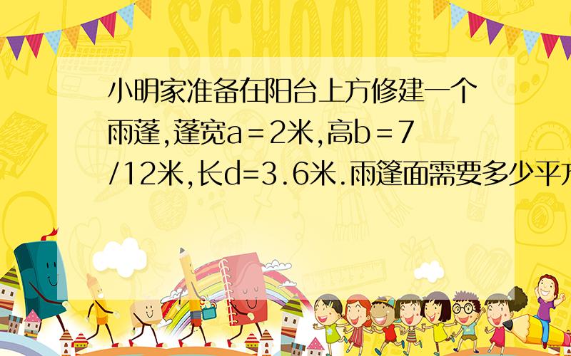 小明家准备在阳台上方修建一个雨蓬,蓬宽a＝2米,高b＝7/12米,长d=3.6米.雨篷面需要多少平方米的材料