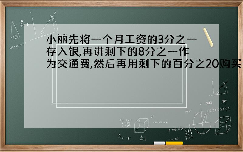 小丽先将一个月工资的3分之一存入银,再讲剩下的8分之一作为交通费,然后再用剩下的百分之20购买书籍和杂