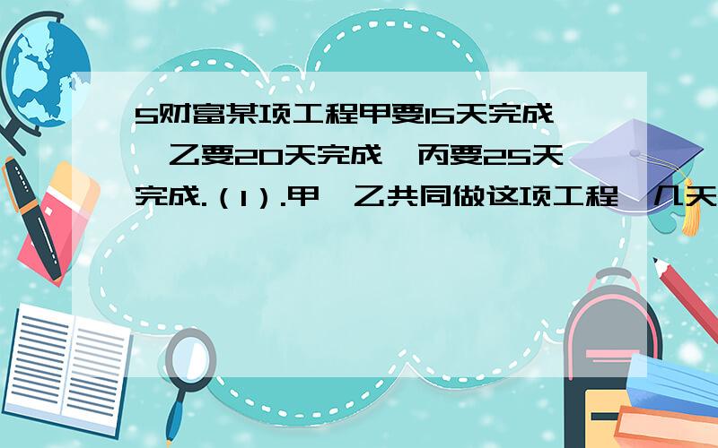 5财富某项工程甲要15天完成,乙要20天完成,丙要25天完成.（1）.甲、乙共同做这项工程,几天可以完成?（2）.甲独做