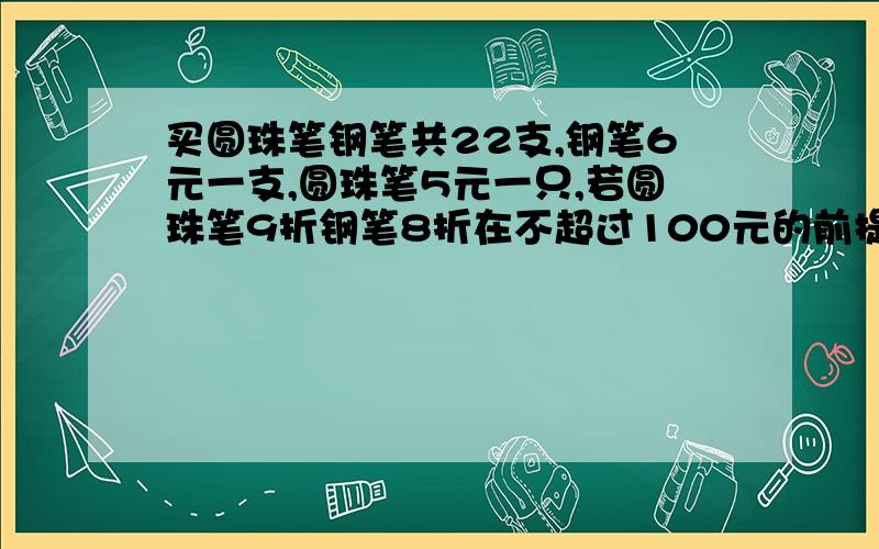 买圆珠笔钢笔共22支,钢笔6元一支,圆珠笔5元一只,若圆珠笔9折钢笔8折在不超过100元的前提下,选一套方案