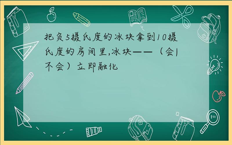 把负5摄氏度的冰块拿到10摄氏度的房间里,冰块——（会|不会）立即融化