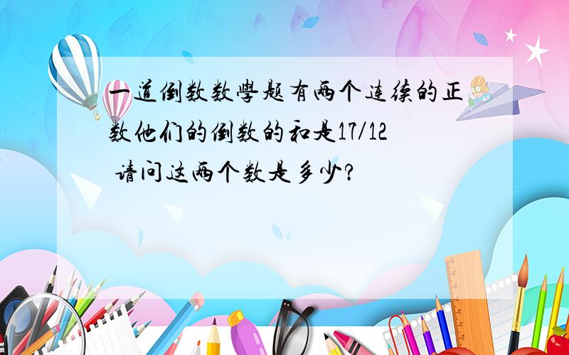 一道倒数数学题有两个连续的正数他们的倒数的和是17／12 请问这两个数是多少?