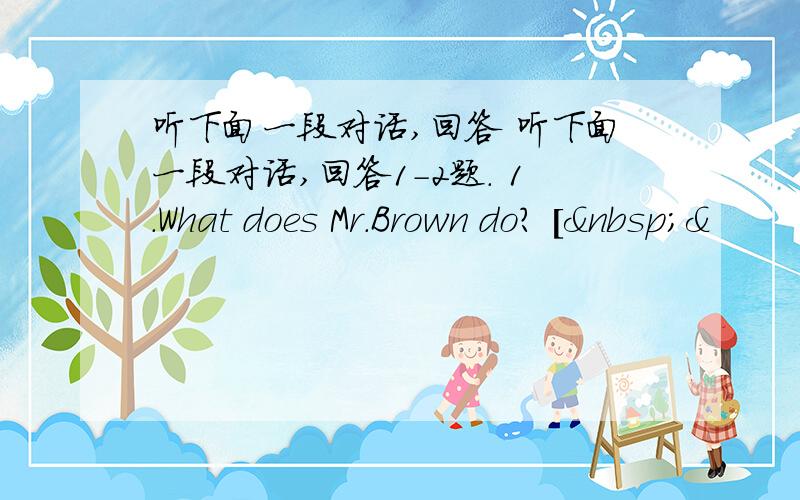 听下面一段对话,回答 听下面一段对话,回答1-2题. 1.What does Mr.Brown do? [ &