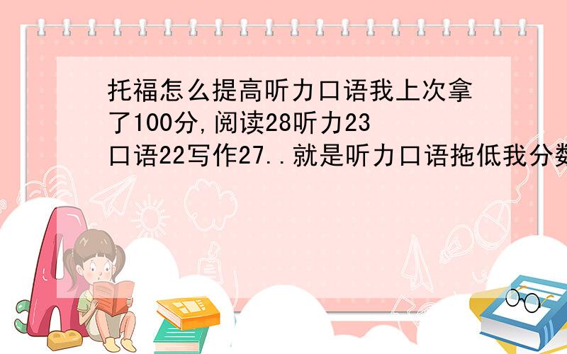 托福怎么提高听力口语我上次拿了100分,阅读28听力23口语22写作27..就是听力口语拖低我分数啊...还有22天又要