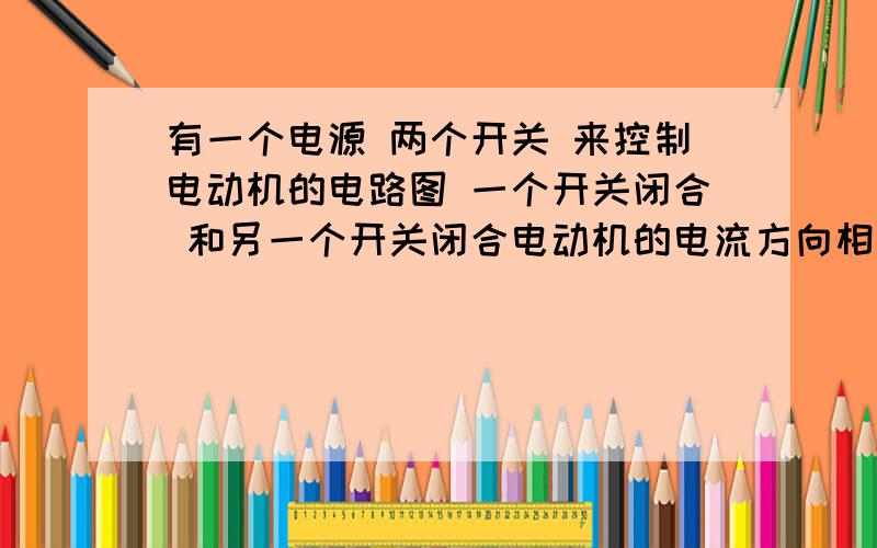 有一个电源 两个开关 来控制电动机的电路图 一个开关闭合 和另一个开关闭合电动机的电流方向相反