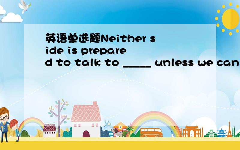 英语单选题Neither side is prepared to talk to _____ unless we can