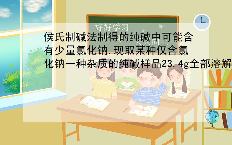 侯氏制碱法制得的纯碱中可能含有少量氯化钠.现取某种仅含氯化钠一种杂质的纯碱样品23.4g全部溶解在350g水中,在加入氯