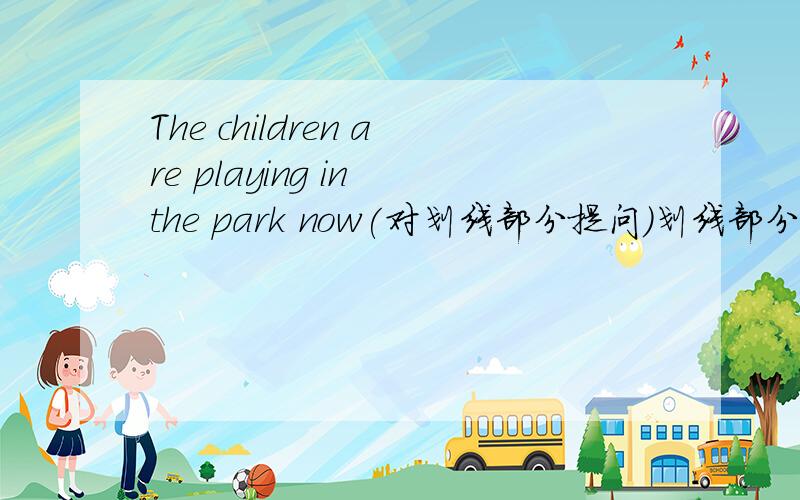 The children are playing in the park now(对划线部分提问)划线部分为：The c