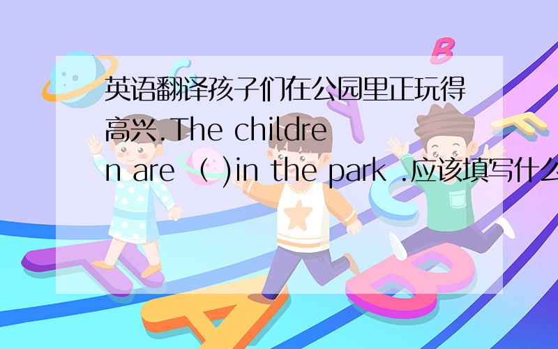 英语翻译孩子们在公园里正玩得高兴.The children are （ )in the park .应该填写什么?