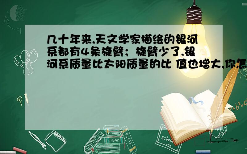 几十年来,天文学家描绘的银河系都有4条旋臂；旋臂少了,银河系质量比太阳质量的比 值也增大,你怎样认识