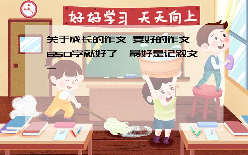 关于成长的作文 要好的作文,650字就好了,最好是记叙文-