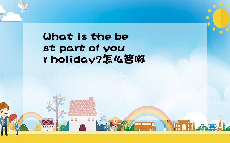 What is the best part of your holiday?怎么答啊