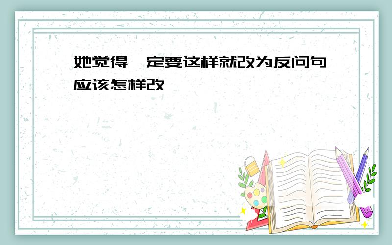 她觉得一定要这样就改为反问句应该怎样改