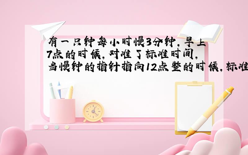 有一只钟每小时慢3分钟,早上7点的时候,对准了标准时间,当慢钟的指针指向12点整的时候,标准时间是多少?