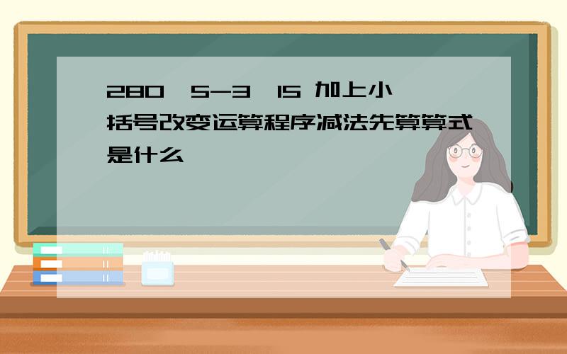 280÷5-3×15 加上小括号改变运算程序减法先算算式是什么