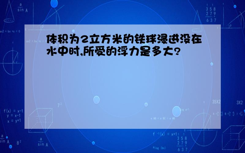 体积为2立方米的铁球浸进没在水中时,所受的浮力是多大?