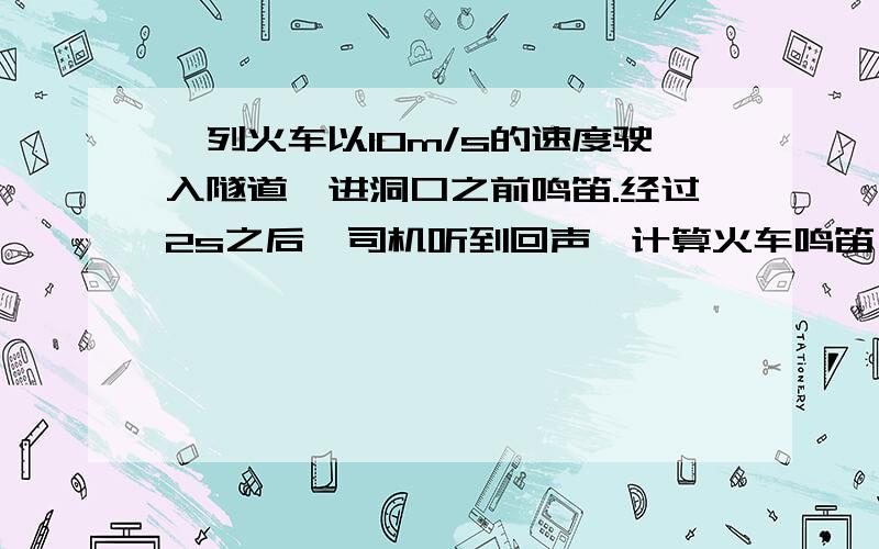 一列火车以10m/s的速度驶入隧道,进洞口之前鸣笛.经过2s之后,司机听到回声,计算火车鸣笛処到洞口的距离.