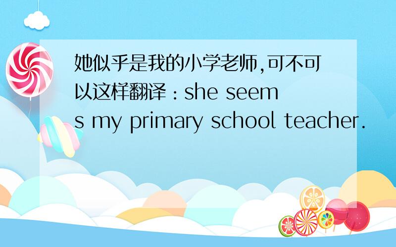 她似乎是我的小学老师,可不可以这样翻译：she seems my primary school teacher.