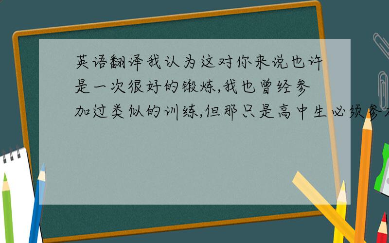 英语翻译我认为这对你来说也许是一次很好的锻炼,我也曾经参加过类似的训练,但那只是高中生必须参加的军训,我认为我从中学到了