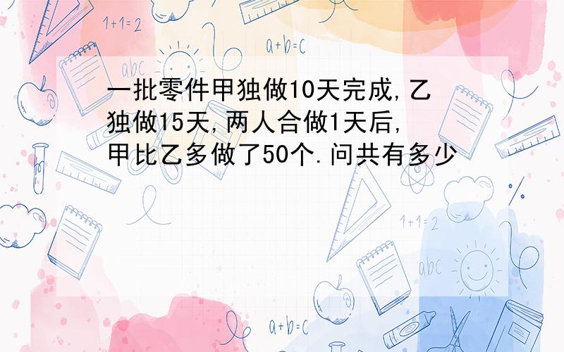 一批零件甲独做10天完成,乙独做15天,两人合做1天后,甲比乙多做了50个.问共有多少