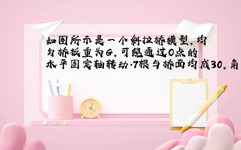 如图所示是一个斜拉桥模型，均匀桥板重为G，可绕通过O点的水平固定轴转动.7根与桥面均成30°角的平行钢索拉住桥面，其中正