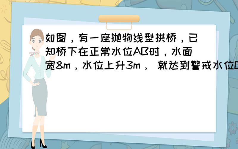 如图，有一座抛物线型拱桥，已知桥下在正常水位AB时，水面宽8m，水位上升3m， 就达到警戒水位CD，这时水面宽4m，若洪