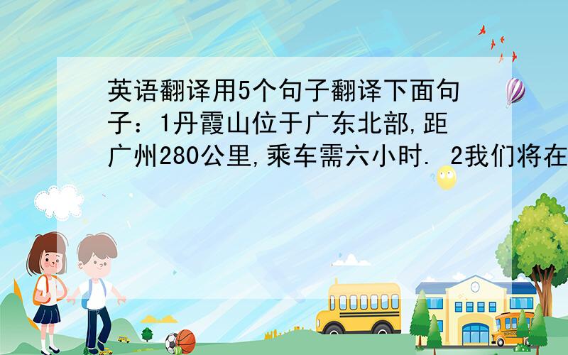 英语翻译用5个句子翻译下面句子：1丹霞山位于广东北部,距广州280公里,乘车需六小时. 2我们将在韶关市停留一小时,吃午