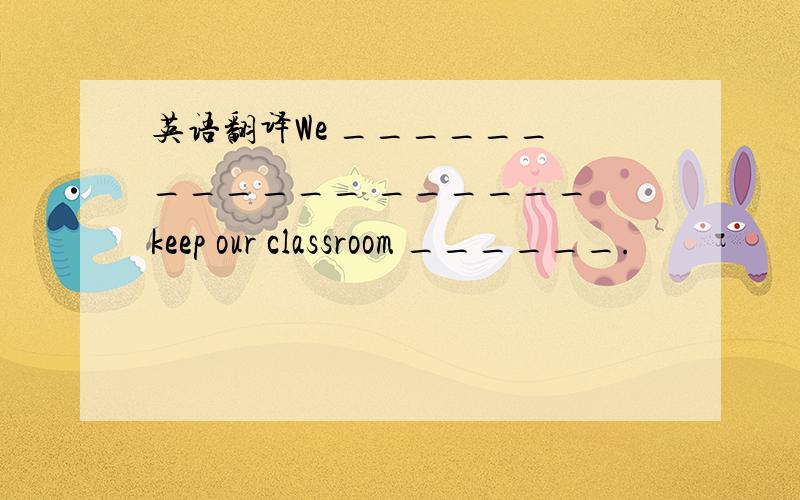 英语翻译We ______ ______ ______ keep our classroom ______.