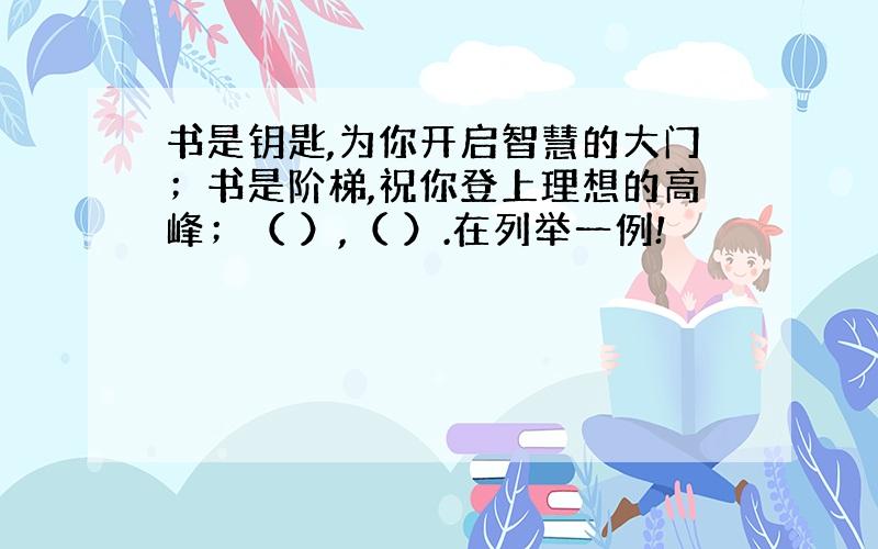 书是钥匙,为你开启智慧的大门；书是阶梯,祝你登上理想的高峰；（ ）,（ ）.在列举一例!