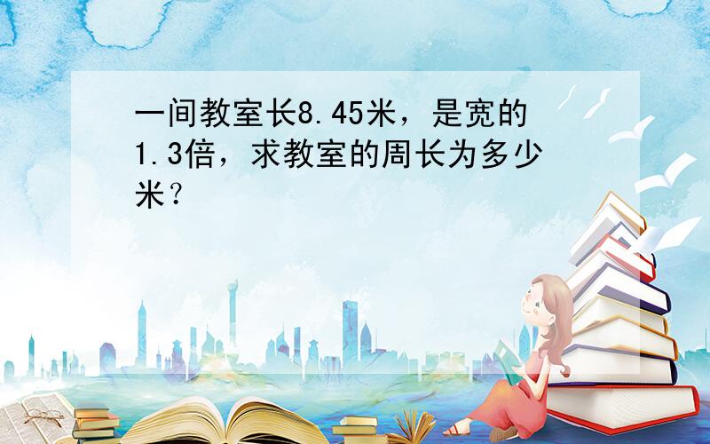 一间教室长8.45米，是宽的1.3倍，求教室的周长为多少米？