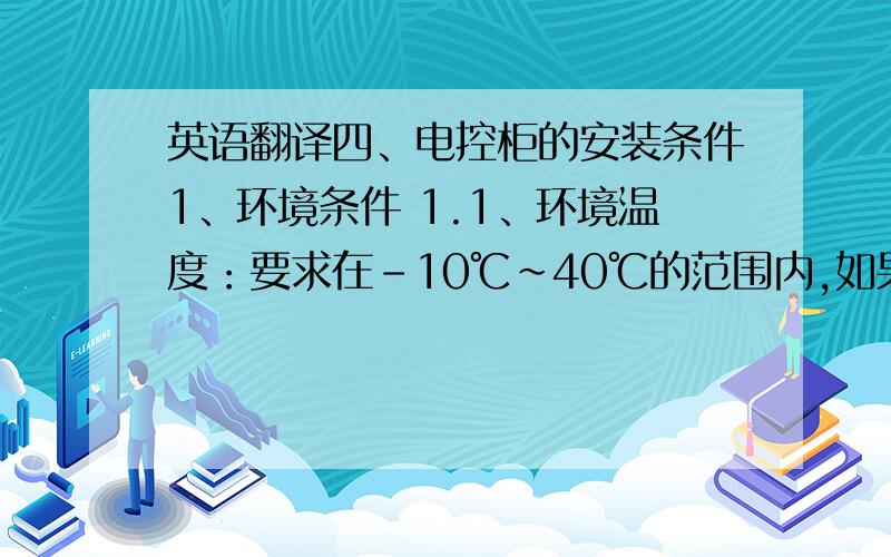 英语翻译四、电控柜的安装条件1、环境条件 1.1、环境温度：要求在－10℃～40℃的范围内,如果环境温度为40℃～50℃