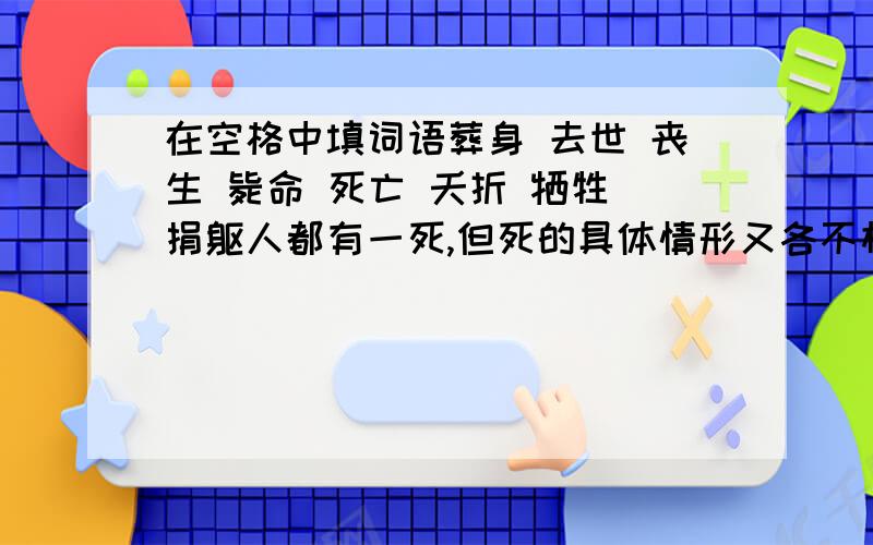 在空格中填词语葬身 去世 丧生 毙命 死亡 夭折 牺牲 捐躯人都有一死,但死的具体情形又各不相同.有的年直高龄而安然（