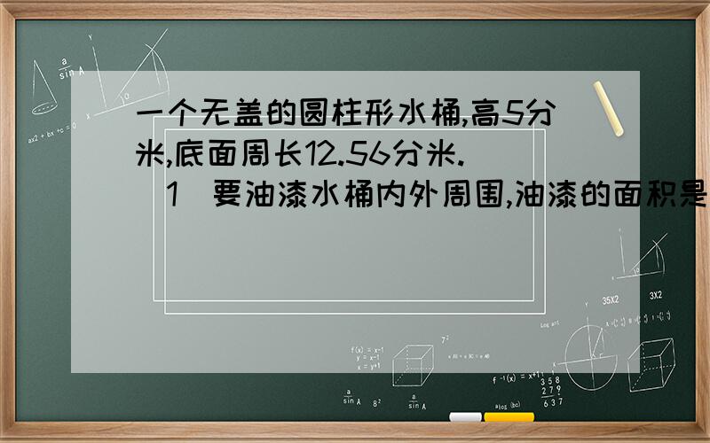 一个无盖的圆柱形水桶,高5分米,底面周长12.56分米.(1)要油漆水桶内外周围,油漆的面积是多少?