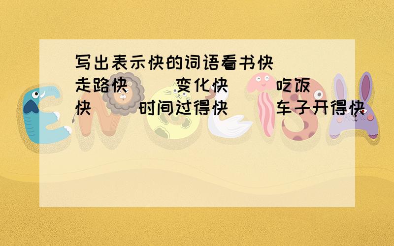 写出表示快的词语看书快（ ）走路快（ ）变化快（ ）吃饭快（ ）时间过得快（ ）车子开得快（ ）