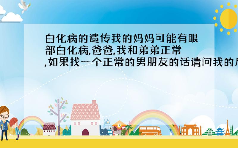 白化病的遗传我的妈妈可能有眼部白化病,爸爸,我和弟弟正常,如果找一个正常的男朋友的话请问我的后代有多少的概率有多少?如果