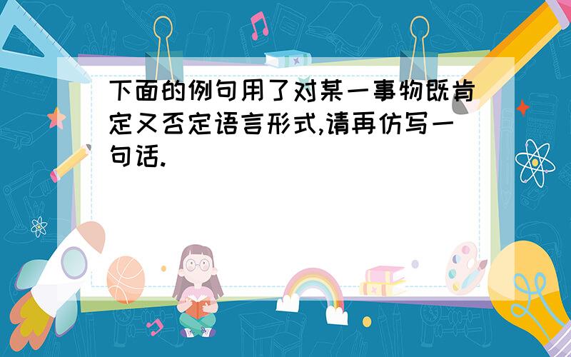 下面的例句用了对某一事物既肯定又否定语言形式,请再仿写一句话.