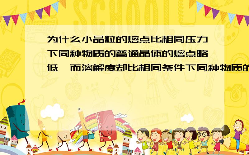 为什么小晶粒的熔点比相同压力下同种物质的普通晶体的熔点略低,而溶解度却比相同条件下同种物质的普通晶体的大?