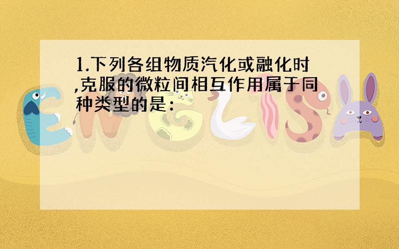 1.下列各组物质汽化或融化时,克服的微粒间相互作用属于同种类型的是：