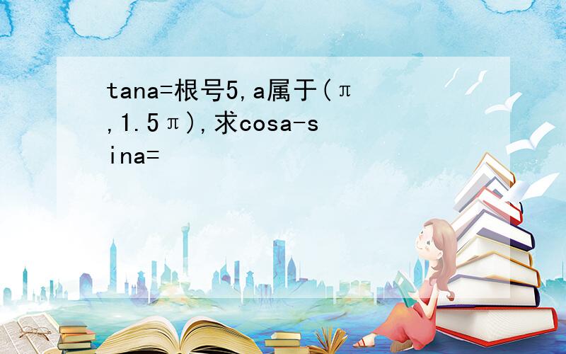 tana=根号5,a属于(π,1.5π),求cosa-sina=