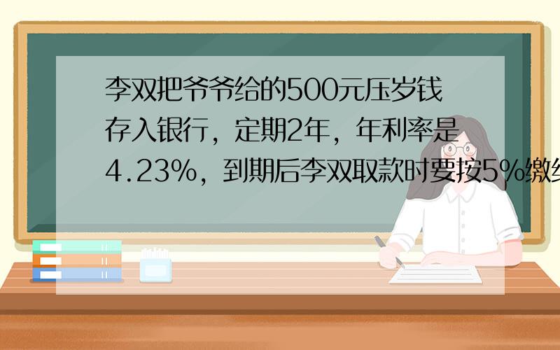 李双把爷爷给的500元压岁钱存入银行，定期2年，年利率是4.23%，到期后李双取款时要按5%缴纳利息锐，到期李双将取回多