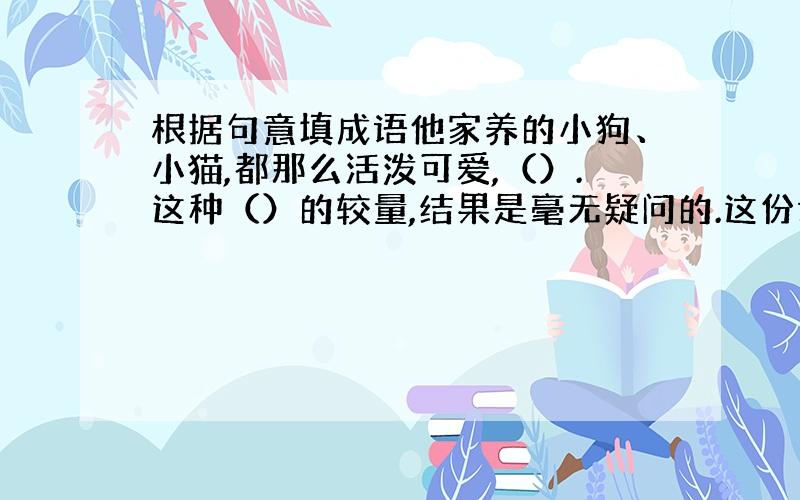 根据句意填成语他家养的小狗、小猫,都那么活泼可爱,（）.这种（）的较量,结果是毫无疑问的.这份试卷的第一题他花了10分钟