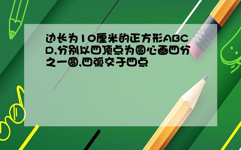 边长为10厘米的正方形ABCD,分别以四顶点为圆心画四分之一圆,四弧交于四点