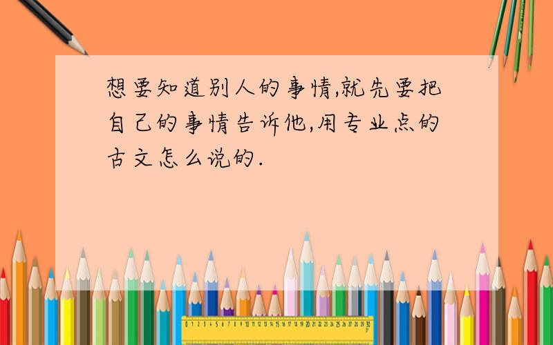 想要知道别人的事情,就先要把自己的事情告诉他,用专业点的古文怎么说的.