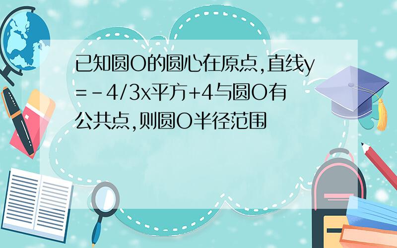 已知圆O的圆心在原点,直线y=-4/3x平方+4与圆O有公共点,则圆O半径范围